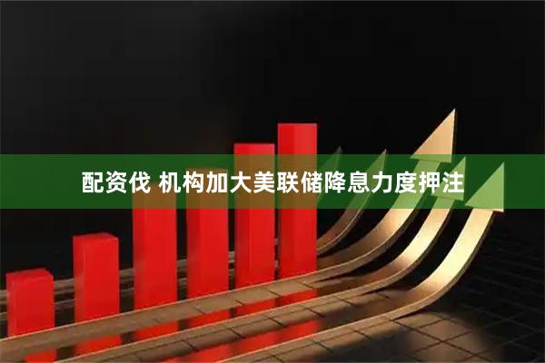 配资伐 机构加大美联储降息力度押注