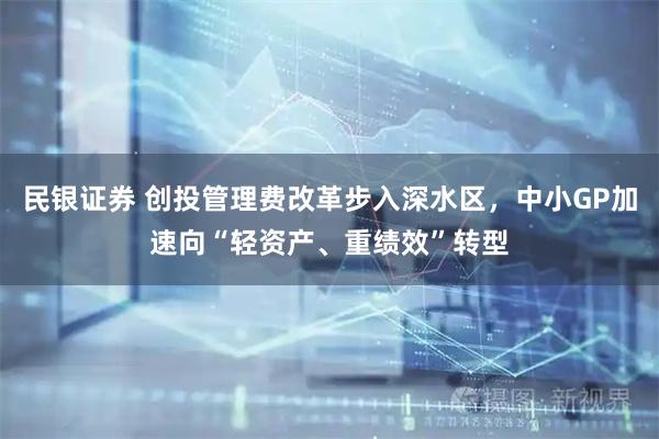 民银证券 创投管理费改革步入深水区，中小GP加速向“轻资产、重绩效”转型