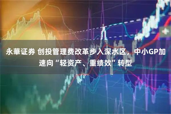 永華证券 创投管理费改革步入深水区，中小GP加速向“轻资产、重绩效”转型