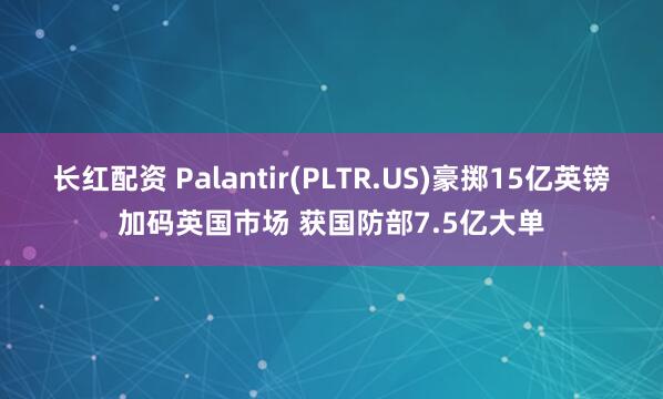 长红配资 Palantir(PLTR.US)豪掷15亿英镑加码英国市场 获国防部7.5亿大单