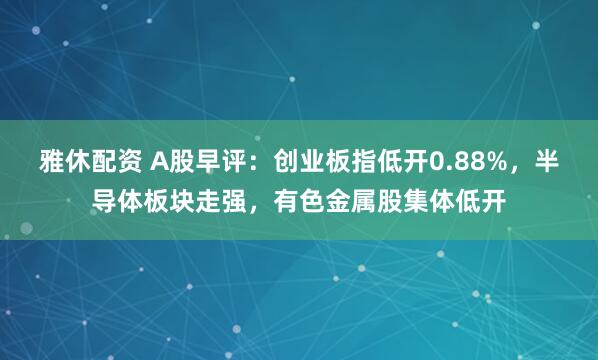 雅休配资 A股早评：创业板指低开0.88%，半导体板块走强，有色金属股集体低开
