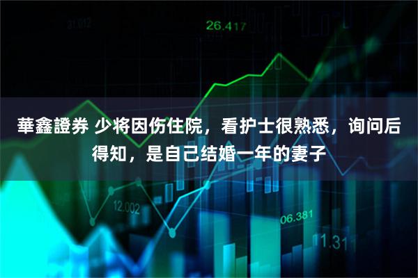 華鑫證券 少将因伤住院，看护士很熟悉，询问后得知，是自己结婚一年的妻子