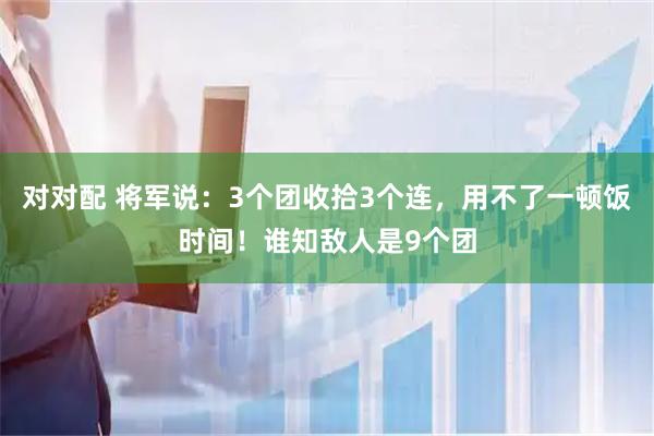 对对配 将军说：3个团收拾3个连，用不了一顿饭时间！谁知敌人是9个团