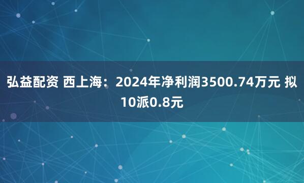 弘益配资 西上海：2024年净利润3500.74万元 拟10派0.8元