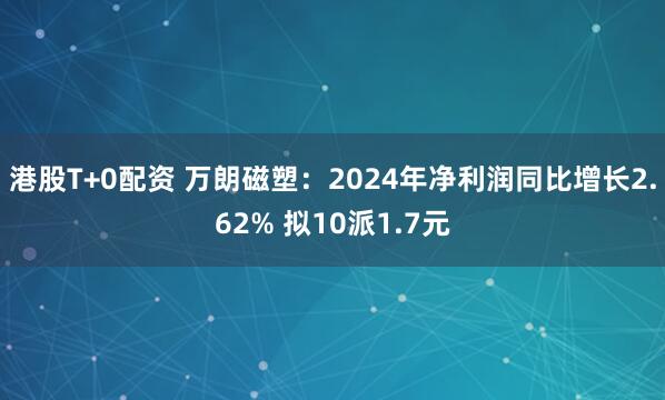 港股T+0配资 万朗磁塑：2024年净利润同比增长2.62% 拟10派1.7元