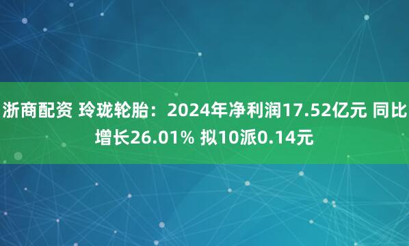 浙商配资 玲珑轮胎：2024年净利润17.52亿元 同比增长26.01% 拟10派0.14元