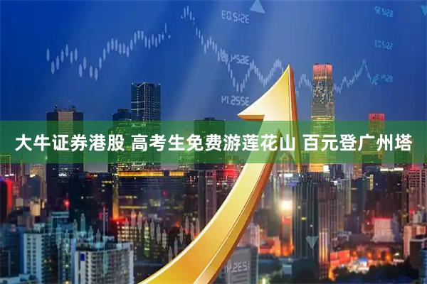 大牛证券港股 高考生免费游莲花山 百元登广州塔