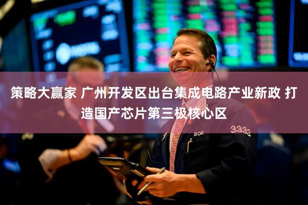 策略大赢家 广州开发区出台集成电路产业新政 打造国产芯片第三极核心区
