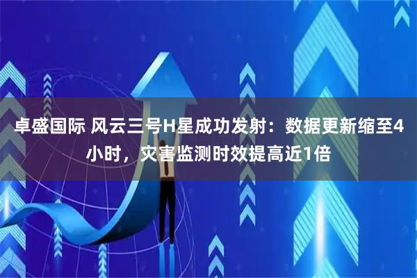 卓盛国际 风云三号H星成功发射：数据更新缩至4小时，灾害监测时效提高近1倍