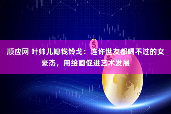 顺应网 叶帅儿媳钱铃戈：连许世友都喝不过的女豪杰，用绘画促进艺术发展