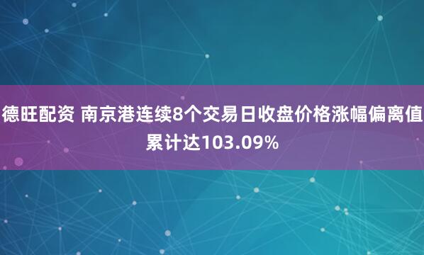 德旺配资 南京港连续8个交易日收盘价格涨幅偏离值累计达103.09%