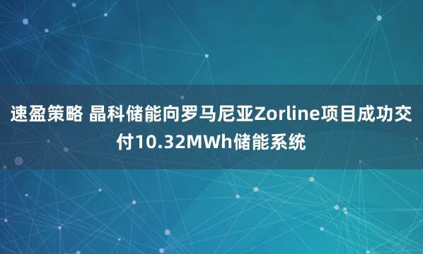 速盈策略 晶科储能向罗马尼亚Zorline项目成功交付10.32MWh储能系统