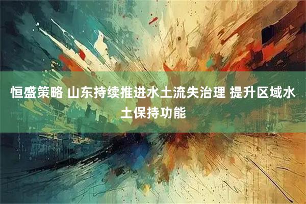 恒盛策略 山东持续推进水土流失治理 提升区域水土保持功能