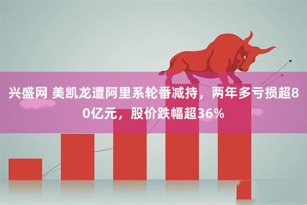 兴盛网 美凯龙遭阿里系轮番减持，两年多亏损超80亿元，股价跌幅超36%