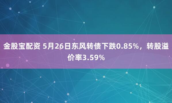 金股宝配资 5月26日东风转债下跌0.85%，转股溢价率3.59%