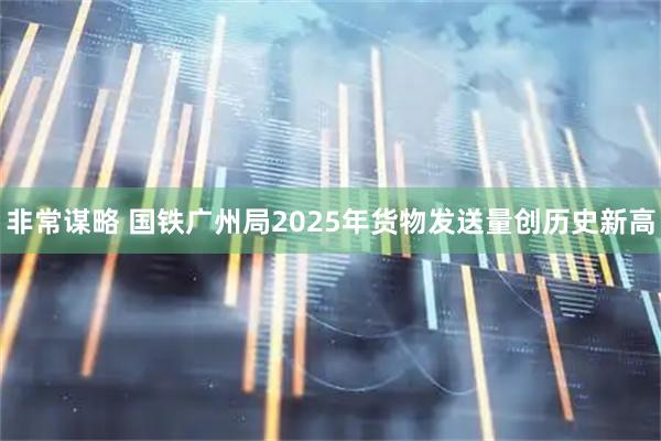 非常谋略 国铁广州局2025年货物发送量创历史新高