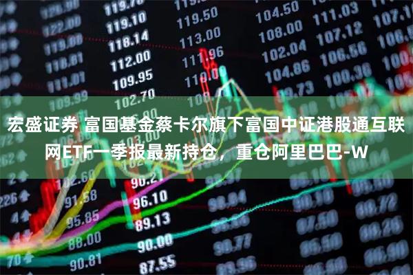 宏盛证券 富国基金蔡卡尔旗下富国中证港股通互联网ETF一季报最新持仓，重仓阿里巴巴-W