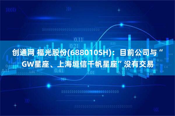 创通网 福光股份(688010SH)：目前公司与“GW星座、上海垣信千帆星座”没有交易