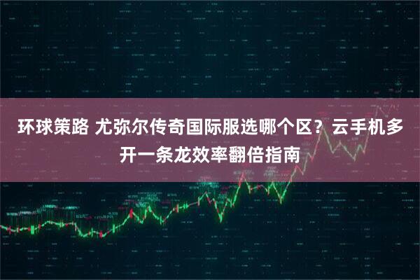 环球策路 尤弥尔传奇国际服选哪个区？云手机多开一条龙效率翻倍指南