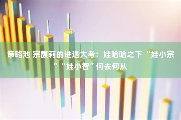 策略池 宗馥莉的进退大考：娃哈哈之下 “娃小宗”“娃小智”何去何从