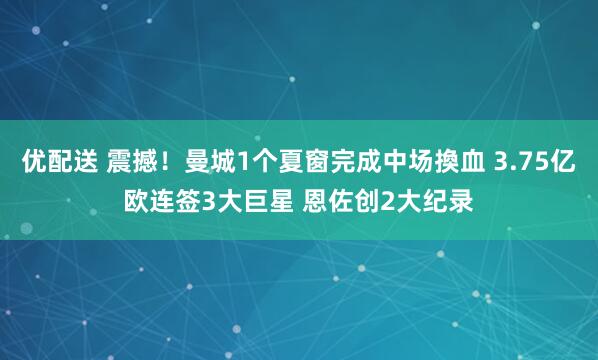 优配送 震撼！曼城1个夏窗完成中场換血 3.75亿欧连签3大巨星 恩佐创2大纪录