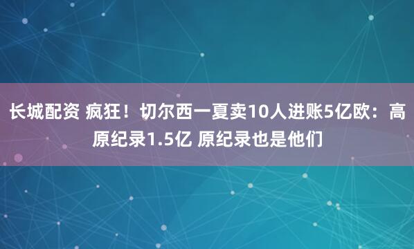 长城配资 疯狂！切尔西一夏卖10人进账5亿欧：高原纪录1.5亿 原纪录也是他们